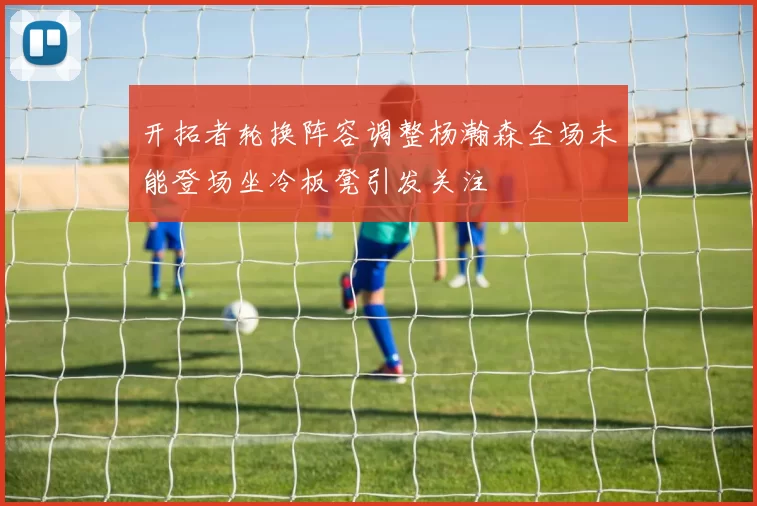 开拓者轮换阵容调整杨瀚森全场未能登场坐冷板凳引发关注