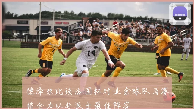 德泽尔比谈法国杯对业余球队马赛将全力以赴派出最佳阵容