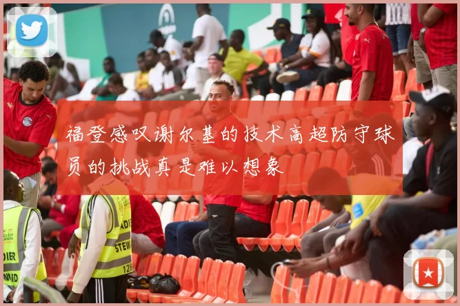 福登感叹谢尔基的技术高超防守球员的挑战真是难以想象