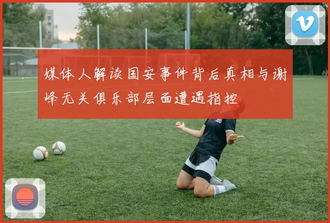 媒体人解读国安事件背后真相与谢峰无关俱乐部层面遭遇指控