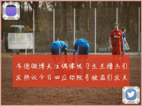 韦德微博关注偶像练习生王橹杰引发热议今日回应称账号被盗引发关注